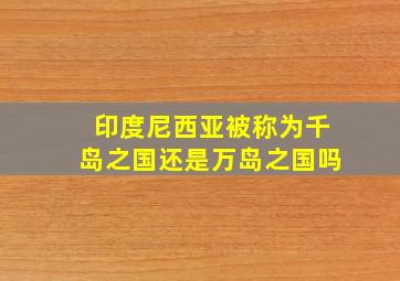 印度尼西亚被称为千岛之国还是万岛之国吗