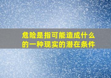 危险是指可能造成什么的一种现实的潜在条件