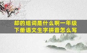 却的组词是什么啊一年级下册语文生字拼音怎么写