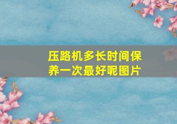 压路机多长时间保养一次最好呢图片