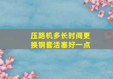 压路机多长时间更换钢套活塞好一点