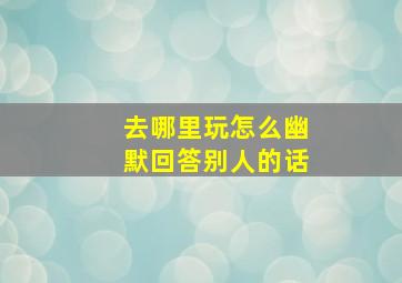 去哪里玩怎么幽默回答别人的话