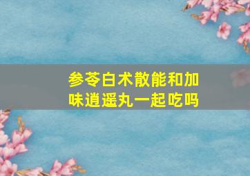 参苓白术散能和加味逍遥丸一起吃吗