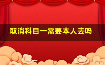 取消科目一需要本人去吗