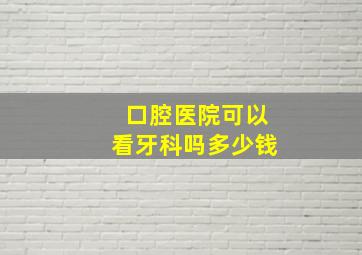 口腔医院可以看牙科吗多少钱