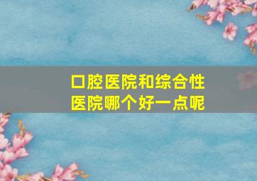 口腔医院和综合性医院哪个好一点呢