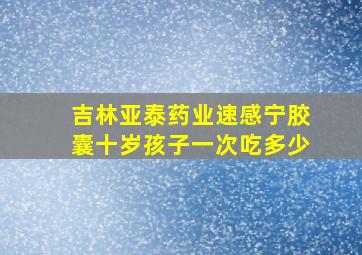 吉林亚泰药业速感宁胶囊十岁孩子一次吃多少