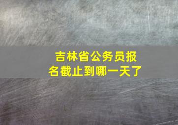 吉林省公务员报名截止到哪一天了