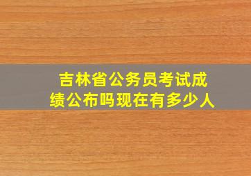 吉林省公务员考试成绩公布吗现在有多少人