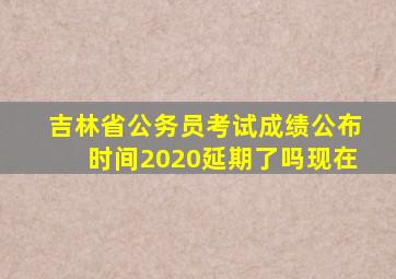 吉林省公务员考试成绩公布时间2020延期了吗现在