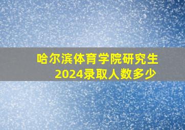 哈尔滨体育学院研究生2024录取人数多少