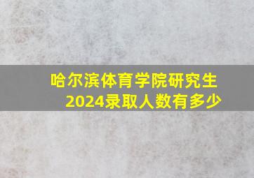 哈尔滨体育学院研究生2024录取人数有多少