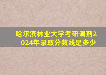 哈尔滨林业大学考研调剂2024年录取分数线是多少