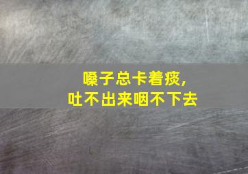 嗓子总卡着痰,吐不出来咽不下去