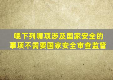 嗯下列哪项涉及国家安全的事项不需要国家安全审查监管