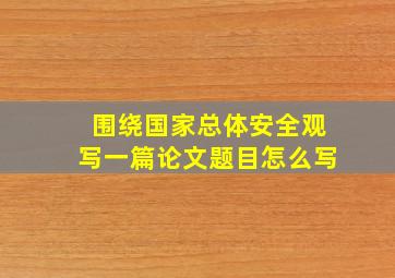 围绕国家总体安全观写一篇论文题目怎么写