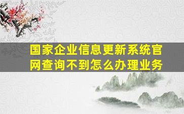 国家企业信息更新系统官网查询不到怎么办理业务