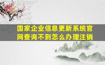 国家企业信息更新系统官网查询不到怎么办理注销