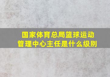 国家体育总局篮球运动管理中心主任是什么级别