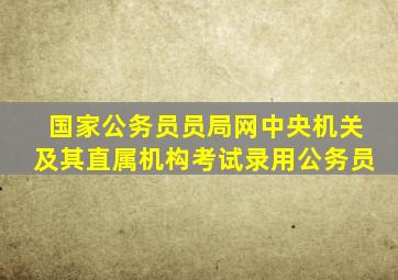 国家公务员员局网中央机关及其直属机构考试录用公务员