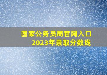 国家公务员局官网入口2023年录取分数线