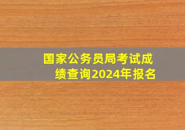 国家公务员局考试成绩查询2024年报名