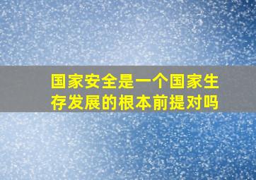 国家安全是一个国家生存发展的根本前提对吗