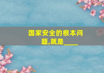 国家安全的根本问题,就是____