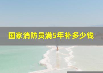 国家消防员满5年补多少钱