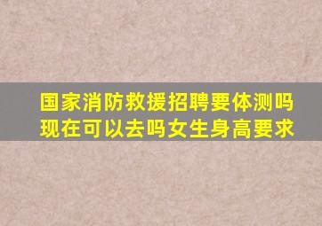 国家消防救援招聘要体测吗现在可以去吗女生身高要求