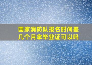 国家消防队报名时间差几个月拿毕业证可以吗