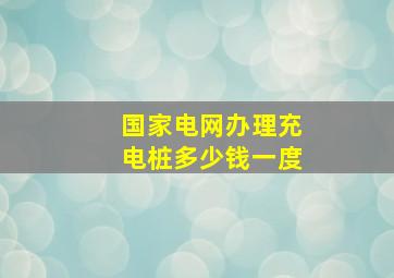 国家电网办理充电桩多少钱一度