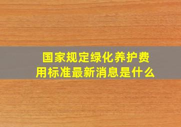 国家规定绿化养护费用标准最新消息是什么