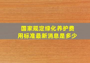 国家规定绿化养护费用标准最新消息是多少