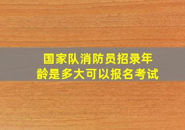 国家队消防员招录年龄是多大可以报名考试