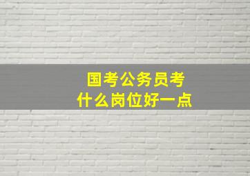 国考公务员考什么岗位好一点