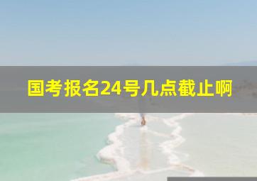 国考报名24号几点截止啊