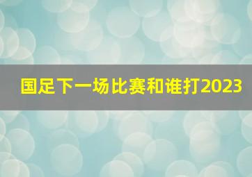 国足下一场比赛和谁打2023