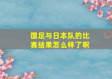 国足与日本队的比赛结果怎么样了啊