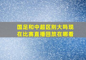 国足和中超区别大吗现在比赛直播回放在哪看