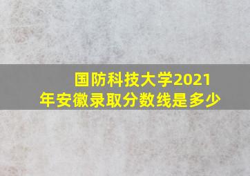 国防科技大学2021年安徽录取分数线是多少