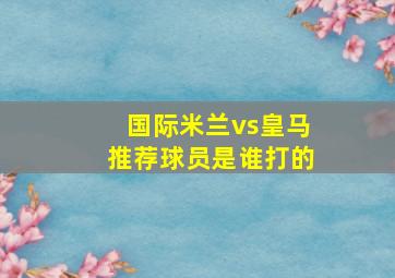 国际米兰vs皇马推荐球员是谁打的