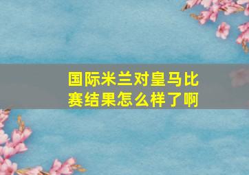 国际米兰对皇马比赛结果怎么样了啊