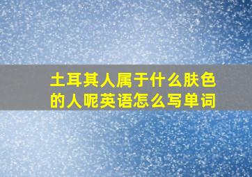 土耳其人属于什么肤色的人呢英语怎么写单词