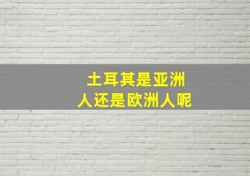 土耳其是亚洲人还是欧洲人呢