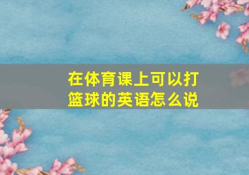 在体育课上可以打篮球的英语怎么说