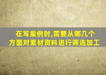 在写案例时,需要从哪几个方面对素材资料进行筛选加工