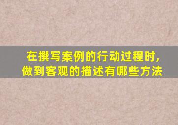 在撰写案例的行动过程时,做到客观的描述有哪些方法