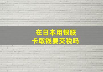 在日本用银联卡取钱要交税吗