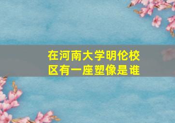 在河南大学明伦校区有一座塑像是谁